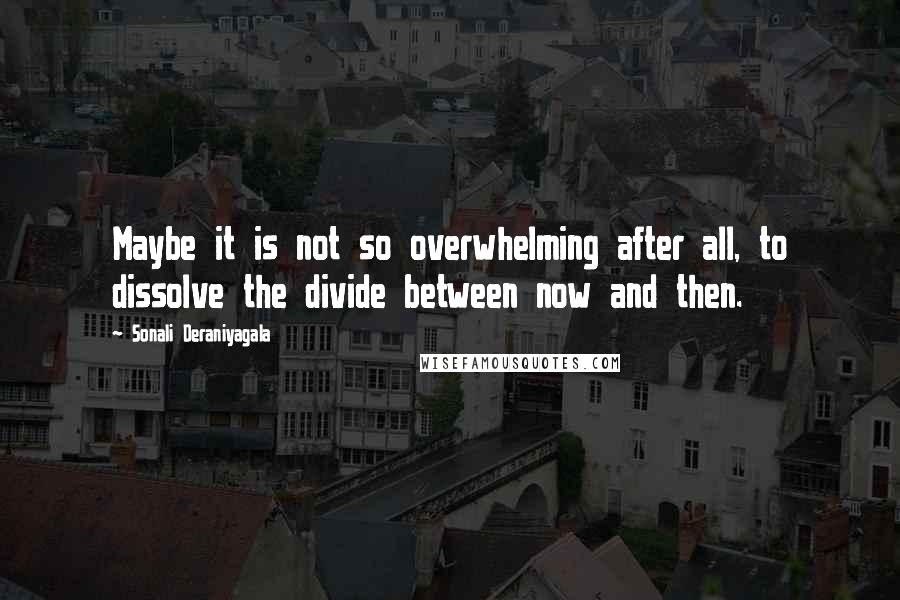 Sonali Deraniyagala Quotes: Maybe it is not so overwhelming after all, to dissolve the divide between now and then.