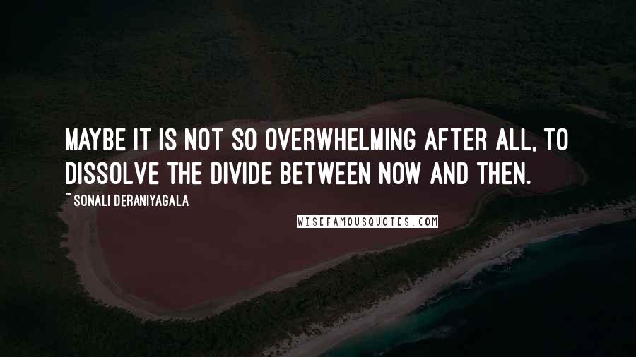 Sonali Deraniyagala Quotes: Maybe it is not so overwhelming after all, to dissolve the divide between now and then.