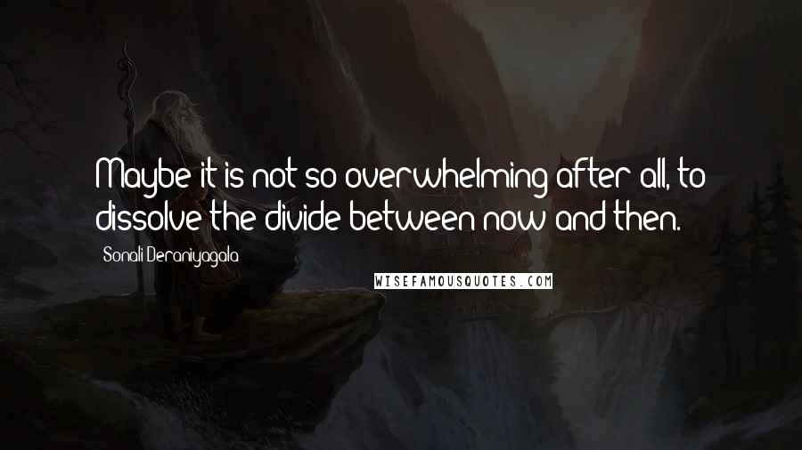 Sonali Deraniyagala Quotes: Maybe it is not so overwhelming after all, to dissolve the divide between now and then.