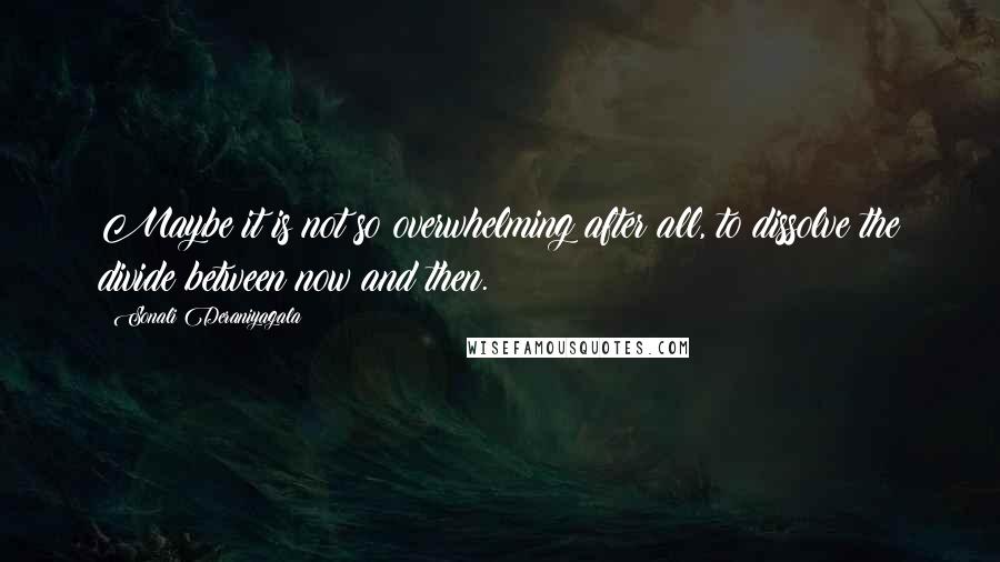 Sonali Deraniyagala Quotes: Maybe it is not so overwhelming after all, to dissolve the divide between now and then.