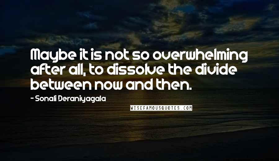 Sonali Deraniyagala Quotes: Maybe it is not so overwhelming after all, to dissolve the divide between now and then.