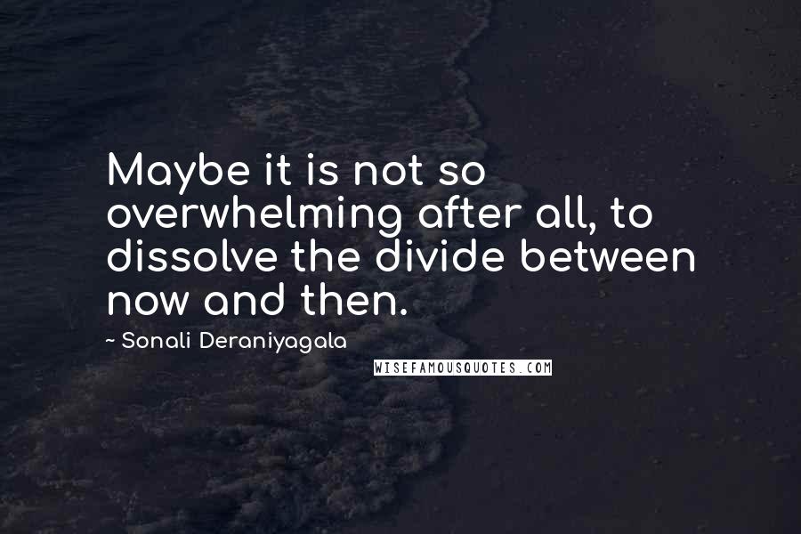 Sonali Deraniyagala Quotes: Maybe it is not so overwhelming after all, to dissolve the divide between now and then.