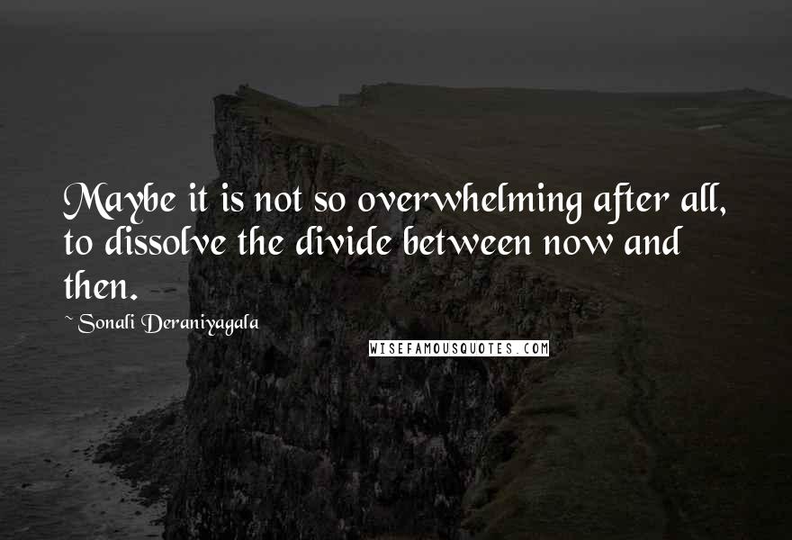 Sonali Deraniyagala Quotes: Maybe it is not so overwhelming after all, to dissolve the divide between now and then.