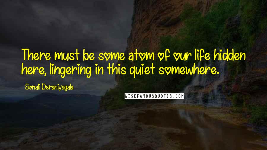 Sonali Deraniyagala Quotes: There must be some atom of our life hidden here, lingering in this quiet somewhere.