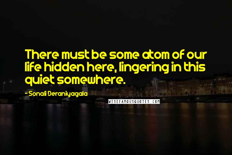 Sonali Deraniyagala Quotes: There must be some atom of our life hidden here, lingering in this quiet somewhere.