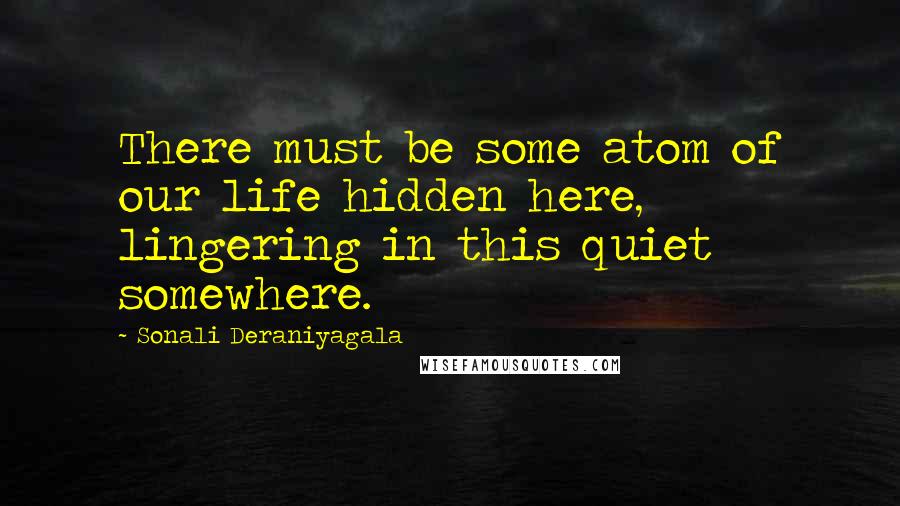 Sonali Deraniyagala Quotes: There must be some atom of our life hidden here, lingering in this quiet somewhere.