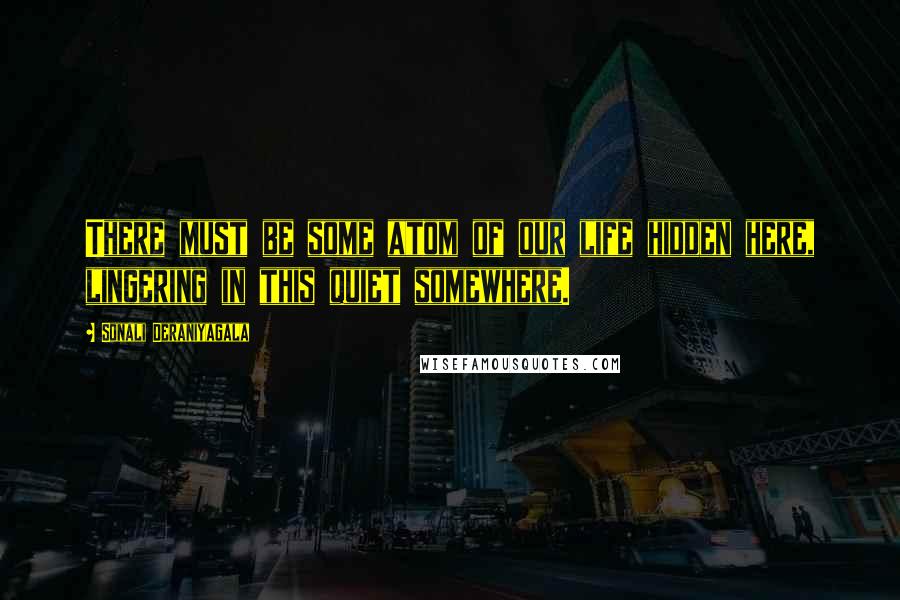 Sonali Deraniyagala Quotes: There must be some atom of our life hidden here, lingering in this quiet somewhere.