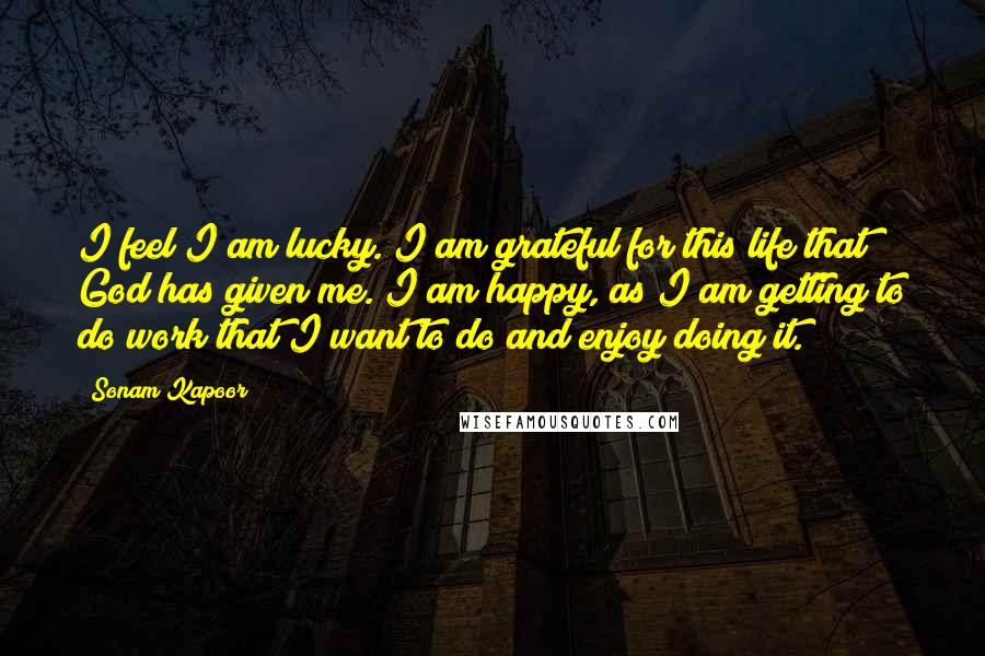 Sonam Kapoor Quotes: I feel I am lucky. I am grateful for this life that God has given me. I am happy, as I am getting to do work that I want to do and enjoy doing it.