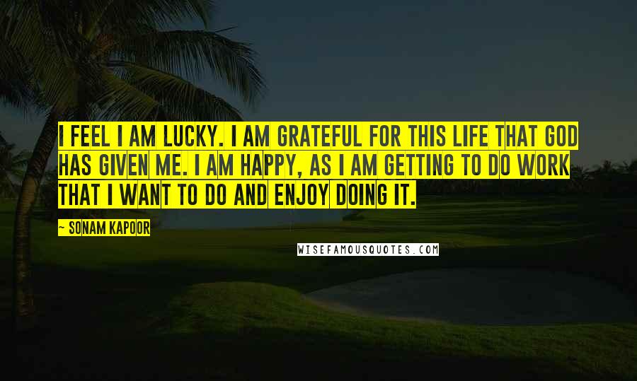 Sonam Kapoor Quotes: I feel I am lucky. I am grateful for this life that God has given me. I am happy, as I am getting to do work that I want to do and enjoy doing it.