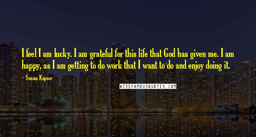 Sonam Kapoor Quotes: I feel I am lucky. I am grateful for this life that God has given me. I am happy, as I am getting to do work that I want to do and enjoy doing it.