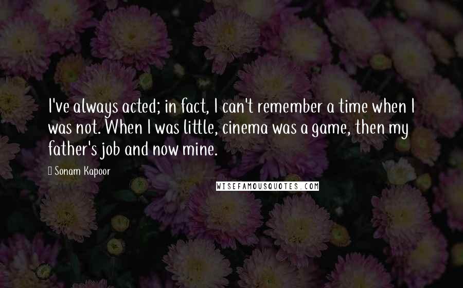 Sonam Kapoor Quotes: I've always acted; in fact, I can't remember a time when I was not. When I was little, cinema was a game, then my father's job and now mine.