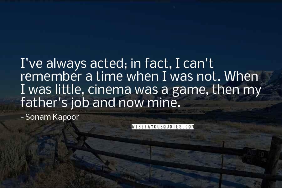 Sonam Kapoor Quotes: I've always acted; in fact, I can't remember a time when I was not. When I was little, cinema was a game, then my father's job and now mine.