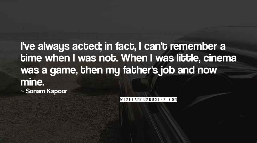 Sonam Kapoor Quotes: I've always acted; in fact, I can't remember a time when I was not. When I was little, cinema was a game, then my father's job and now mine.