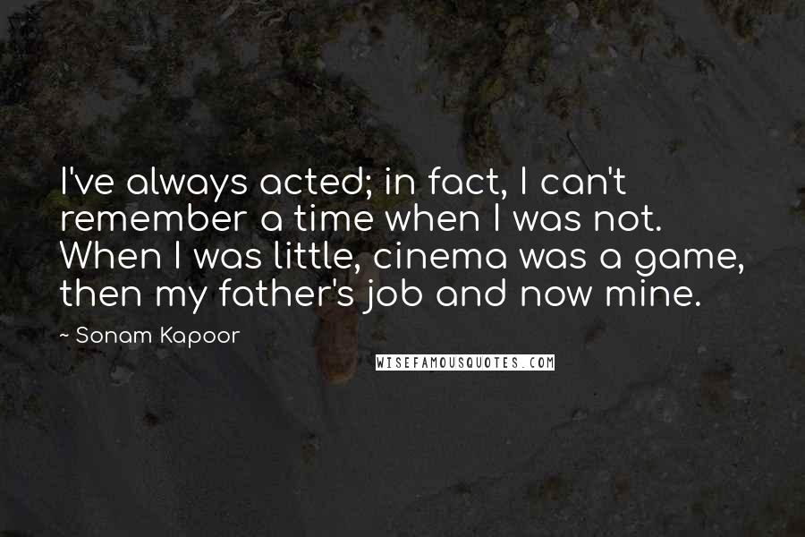 Sonam Kapoor Quotes: I've always acted; in fact, I can't remember a time when I was not. When I was little, cinema was a game, then my father's job and now mine.