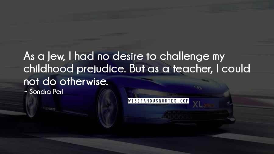 Sondra Perl Quotes: As a Jew, I had no desire to challenge my childhood prejudice. But as a teacher, I could not do otherwise.