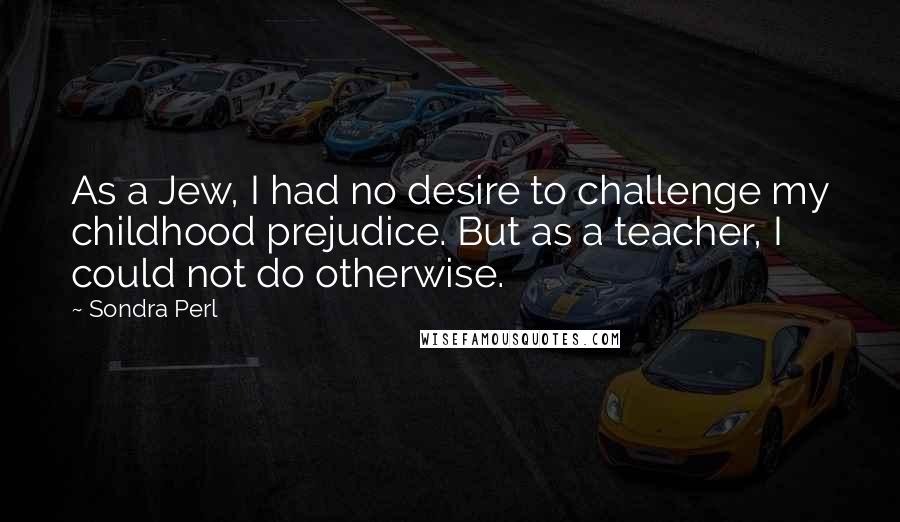 Sondra Perl Quotes: As a Jew, I had no desire to challenge my childhood prejudice. But as a teacher, I could not do otherwise.