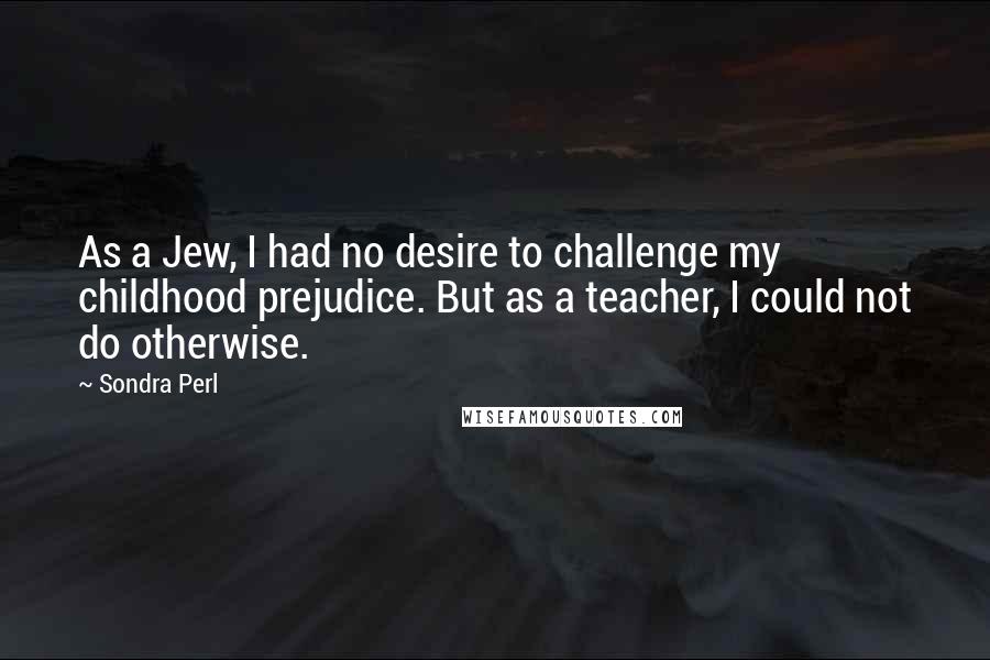 Sondra Perl Quotes: As a Jew, I had no desire to challenge my childhood prejudice. But as a teacher, I could not do otherwise.