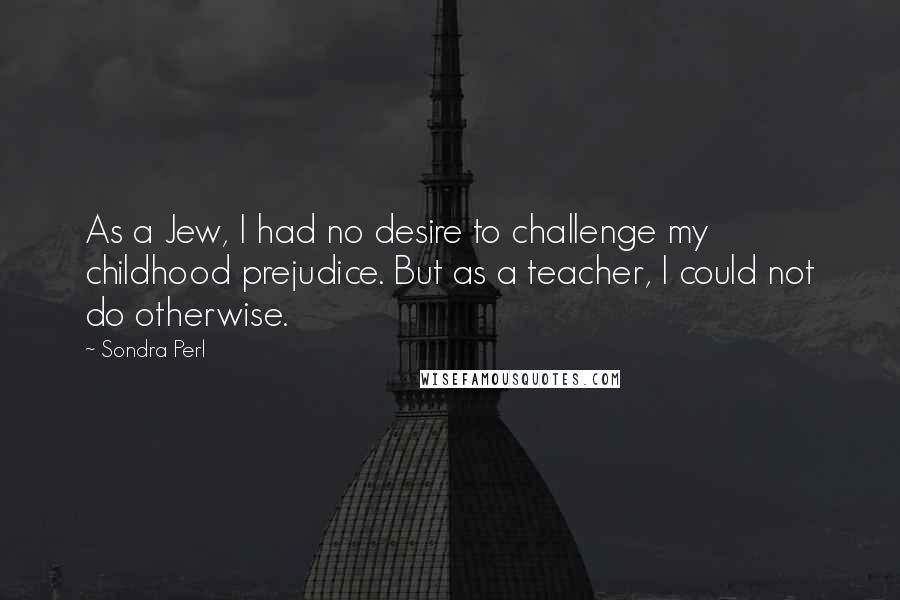 Sondra Perl Quotes: As a Jew, I had no desire to challenge my childhood prejudice. But as a teacher, I could not do otherwise.