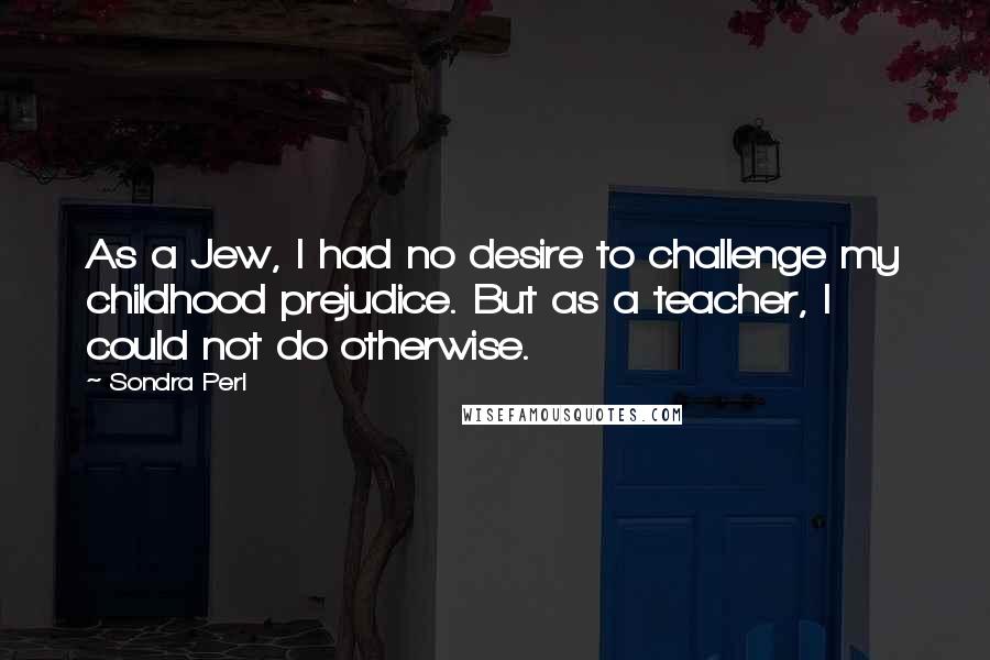 Sondra Perl Quotes: As a Jew, I had no desire to challenge my childhood prejudice. But as a teacher, I could not do otherwise.