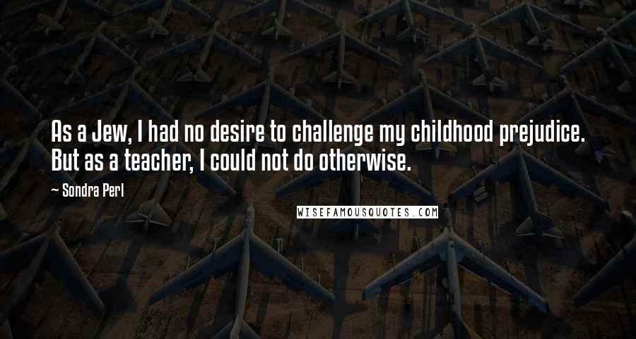 Sondra Perl Quotes: As a Jew, I had no desire to challenge my childhood prejudice. But as a teacher, I could not do otherwise.