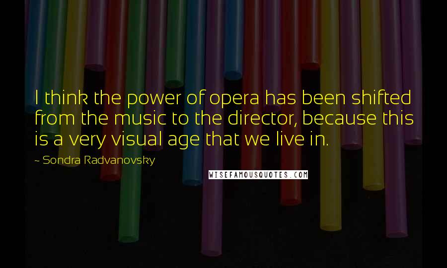 Sondra Radvanovsky Quotes: I think the power of opera has been shifted from the music to the director, because this is a very visual age that we live in.