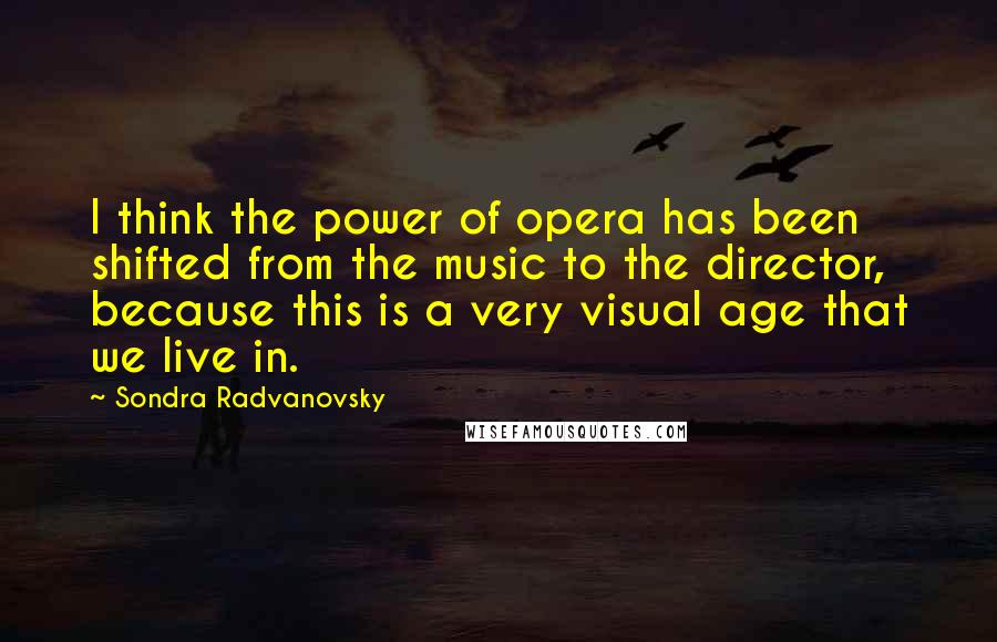 Sondra Radvanovsky Quotes: I think the power of opera has been shifted from the music to the director, because this is a very visual age that we live in.