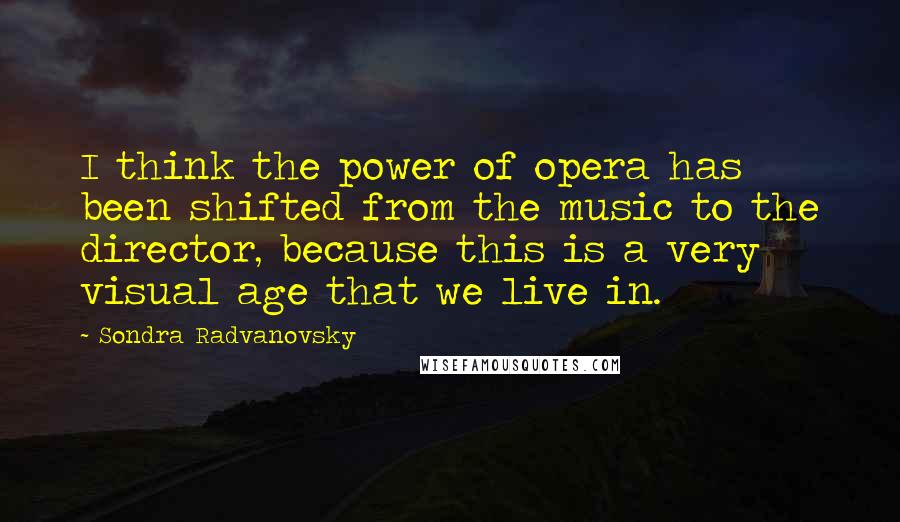 Sondra Radvanovsky Quotes: I think the power of opera has been shifted from the music to the director, because this is a very visual age that we live in.