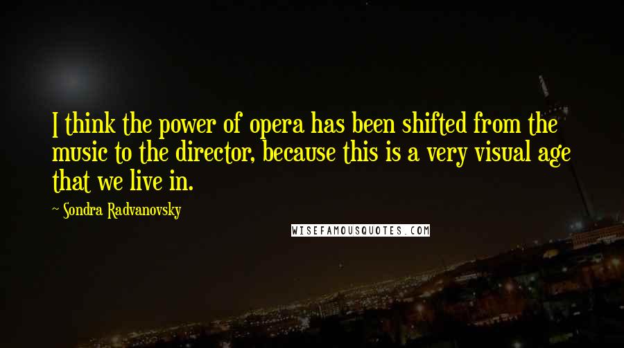 Sondra Radvanovsky Quotes: I think the power of opera has been shifted from the music to the director, because this is a very visual age that we live in.