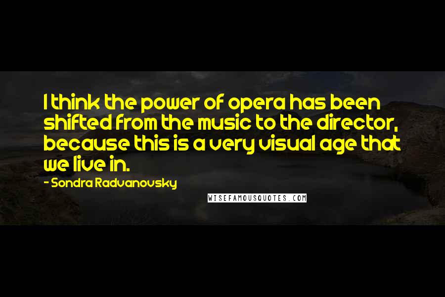 Sondra Radvanovsky Quotes: I think the power of opera has been shifted from the music to the director, because this is a very visual age that we live in.