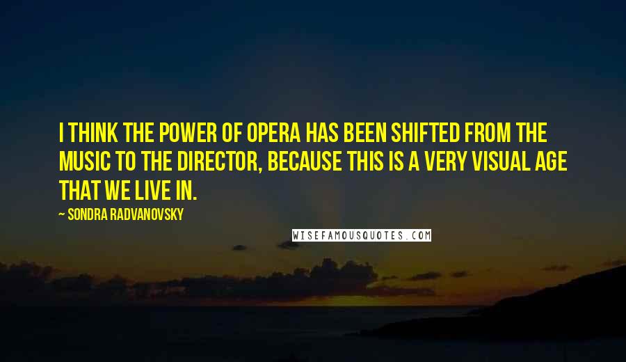 Sondra Radvanovsky Quotes: I think the power of opera has been shifted from the music to the director, because this is a very visual age that we live in.