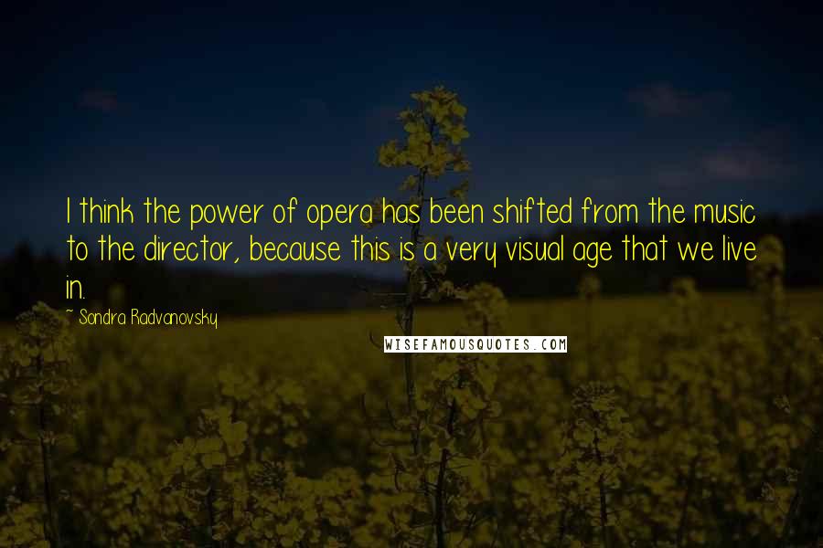 Sondra Radvanovsky Quotes: I think the power of opera has been shifted from the music to the director, because this is a very visual age that we live in.