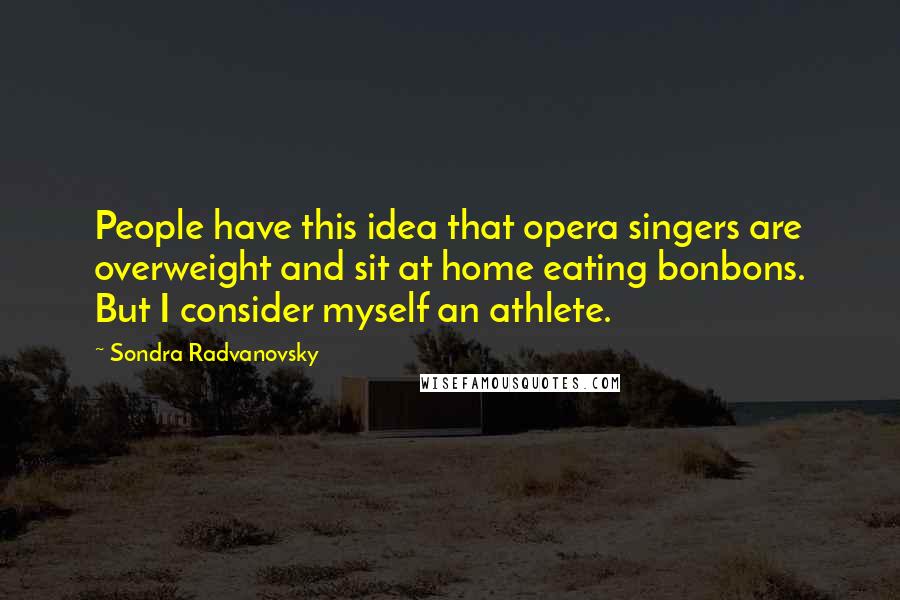 Sondra Radvanovsky Quotes: People have this idea that opera singers are overweight and sit at home eating bonbons. But I consider myself an athlete.