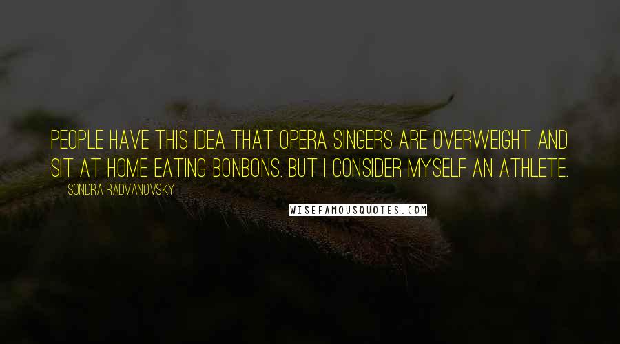 Sondra Radvanovsky Quotes: People have this idea that opera singers are overweight and sit at home eating bonbons. But I consider myself an athlete.