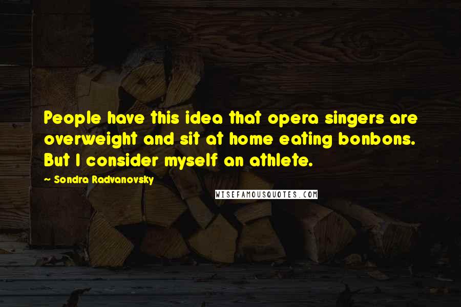 Sondra Radvanovsky Quotes: People have this idea that opera singers are overweight and sit at home eating bonbons. But I consider myself an athlete.