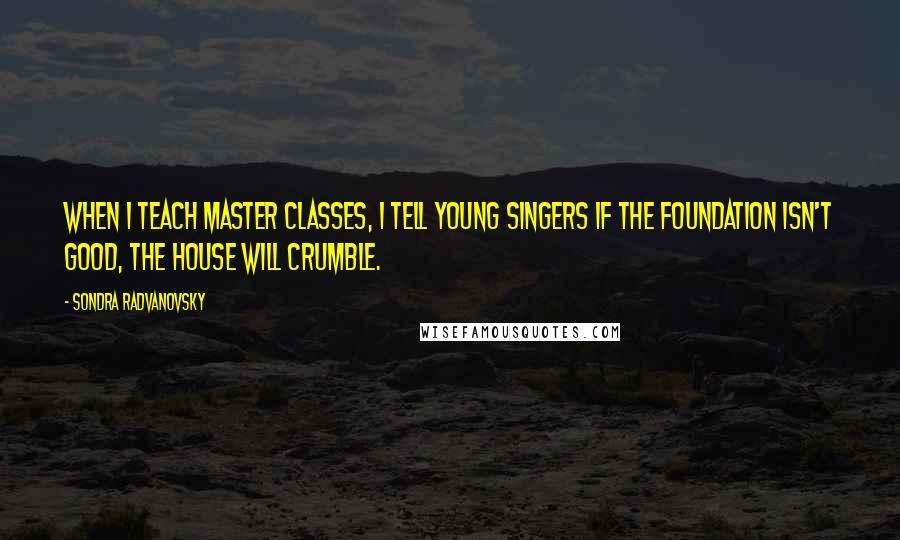 Sondra Radvanovsky Quotes: When I teach master classes, I tell young singers if the foundation isn't good, the house will crumble.