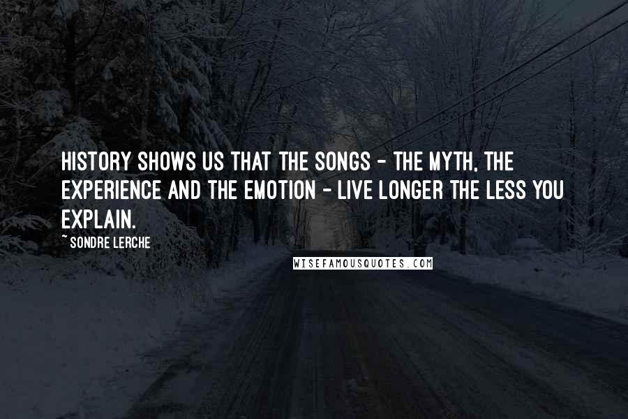 Sondre Lerche Quotes: History shows us that the songs - the myth, the experience and the emotion - live longer the less you explain.