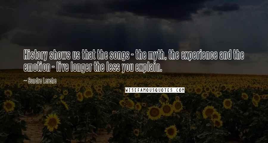 Sondre Lerche Quotes: History shows us that the songs - the myth, the experience and the emotion - live longer the less you explain.