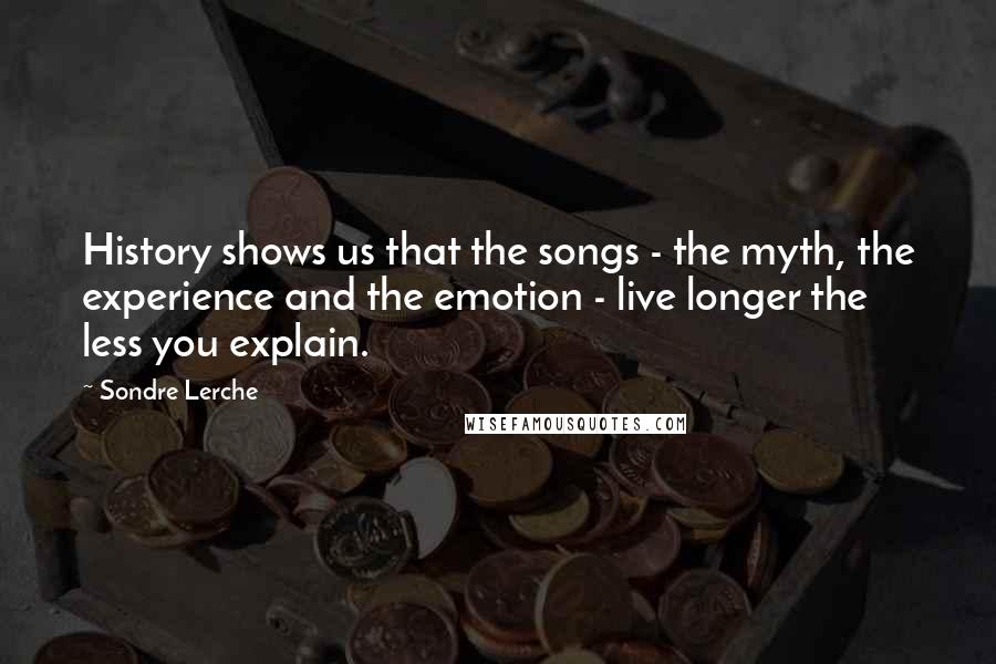 Sondre Lerche Quotes: History shows us that the songs - the myth, the experience and the emotion - live longer the less you explain.