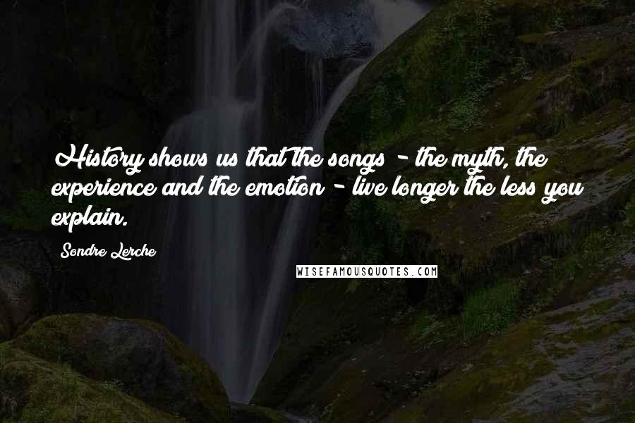 Sondre Lerche Quotes: History shows us that the songs - the myth, the experience and the emotion - live longer the less you explain.