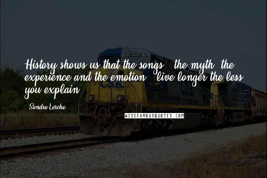 Sondre Lerche Quotes: History shows us that the songs - the myth, the experience and the emotion - live longer the less you explain.