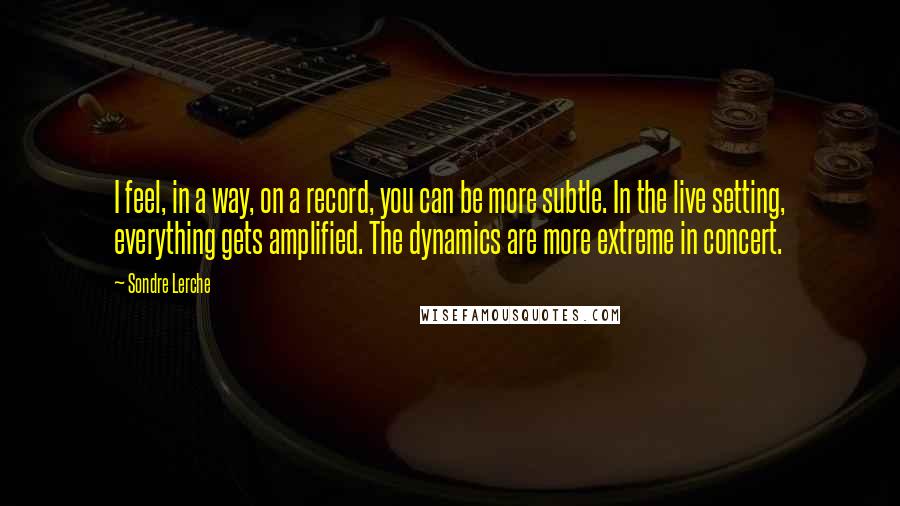 Sondre Lerche Quotes: I feel, in a way, on a record, you can be more subtle. In the live setting, everything gets amplified. The dynamics are more extreme in concert.