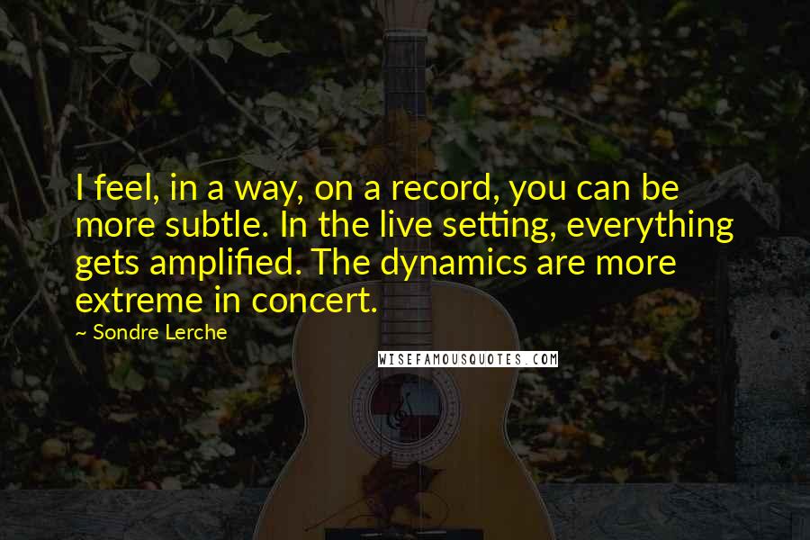 Sondre Lerche Quotes: I feel, in a way, on a record, you can be more subtle. In the live setting, everything gets amplified. The dynamics are more extreme in concert.