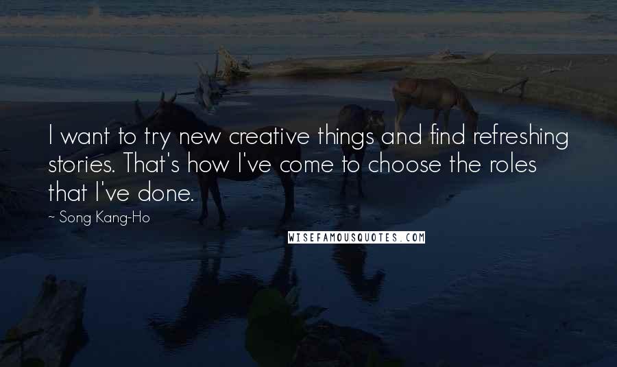 Song Kang-Ho Quotes: I want to try new creative things and find refreshing stories. That's how I've come to choose the roles that I've done.