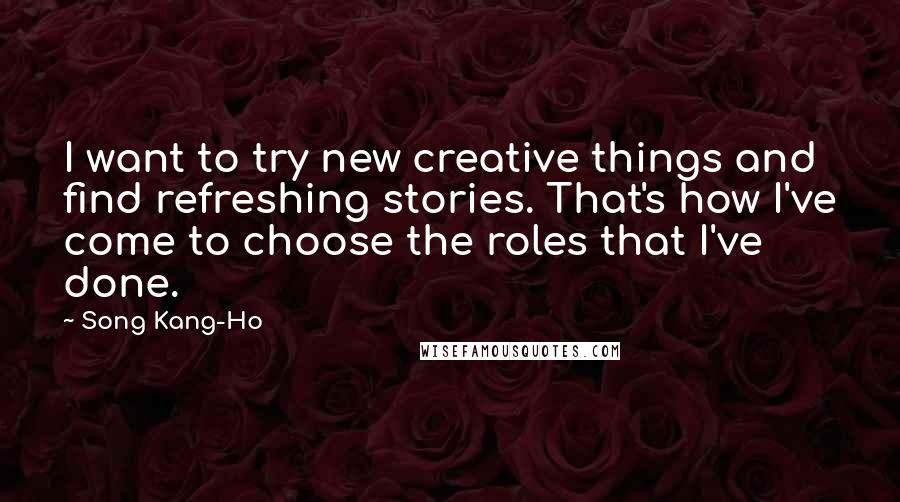 Song Kang-Ho Quotes: I want to try new creative things and find refreshing stories. That's how I've come to choose the roles that I've done.