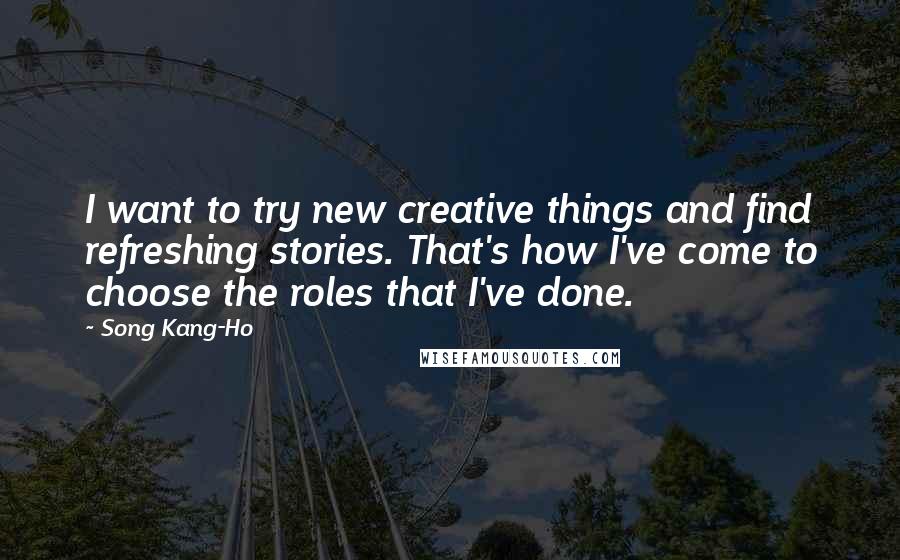 Song Kang-Ho Quotes: I want to try new creative things and find refreshing stories. That's how I've come to choose the roles that I've done.