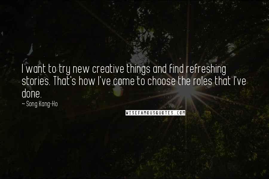 Song Kang-Ho Quotes: I want to try new creative things and find refreshing stories. That's how I've come to choose the roles that I've done.