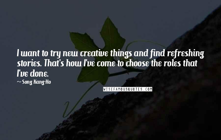 Song Kang-Ho Quotes: I want to try new creative things and find refreshing stories. That's how I've come to choose the roles that I've done.