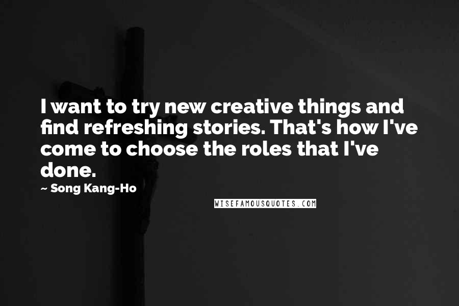 Song Kang-Ho Quotes: I want to try new creative things and find refreshing stories. That's how I've come to choose the roles that I've done.