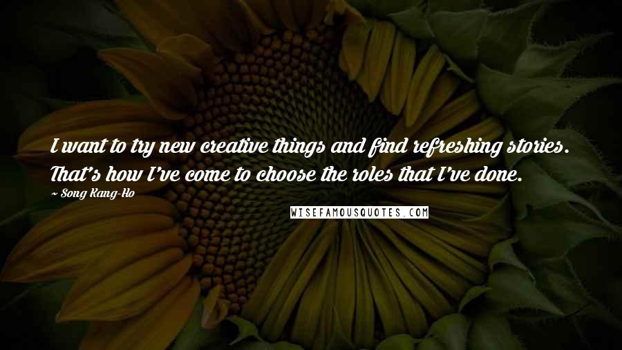 Song Kang-Ho Quotes: I want to try new creative things and find refreshing stories. That's how I've come to choose the roles that I've done.