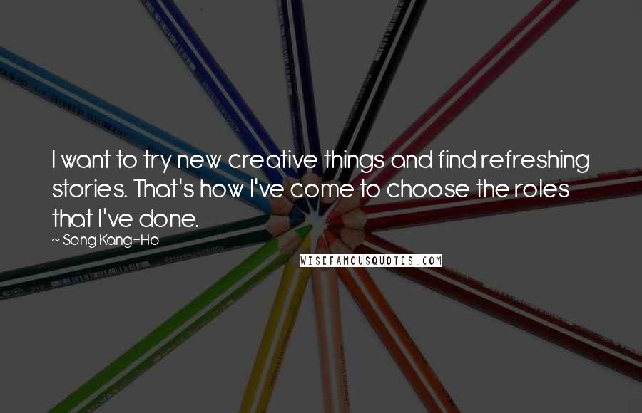 Song Kang-Ho Quotes: I want to try new creative things and find refreshing stories. That's how I've come to choose the roles that I've done.